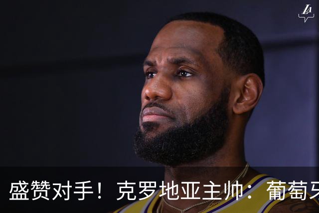盛赞对手！克罗地亚主帅：葡萄牙是夺冠热门之一 C罗随时可能进球