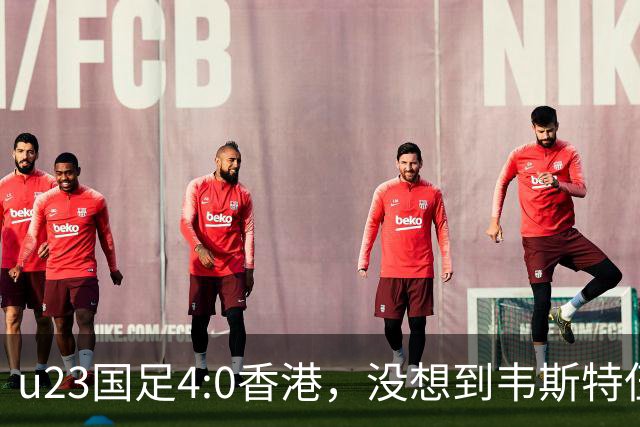 u23国足4:0香港，没想到韦斯特伍德这样说，国足不重用这几人可惜
